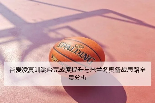 谷爱凌夏训跳台完成度提升与米兰冬奥备战思路全景分析