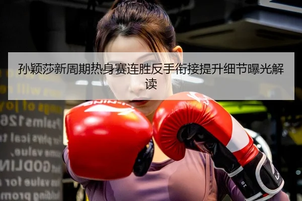孙颖莎新周期热身赛连胜反手衔接提升细节曝光解读