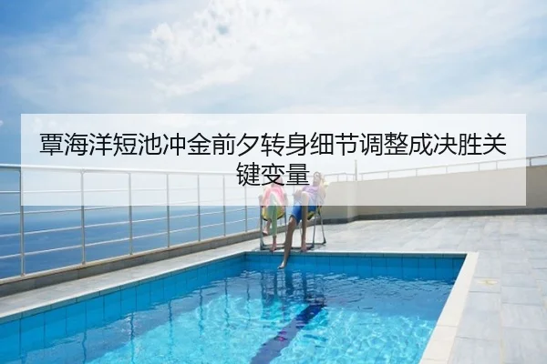 覃海洋短池冲金前夕转身细节调整成决胜关键变量