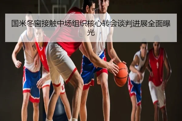 国米冬窗接触中场组织核心转会谈判进展全面曝光